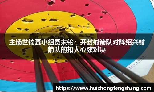 主场世锦赛小组赛末轮：开封射箭队对阵绍兴射箭队的扣人心弦对决